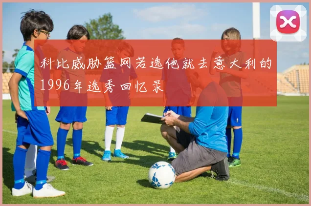科比威胁篮网若选他就去意大利的1996年选秀回忆录