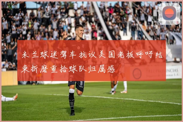 米兰球迷驾车抗议美国老板呼吁结束折磨重拾球队归属感