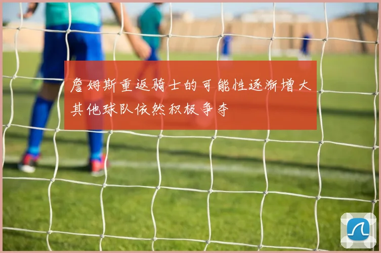 詹姆斯重返骑士的可能性逐渐增大其他球队依然积极争夺