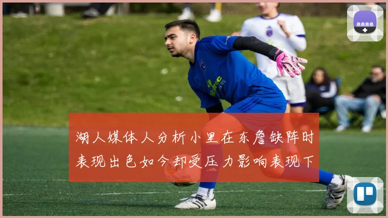 湖人媒体人分析小里在东詹缺阵时表现出色如今却受压力影响表现下滑
