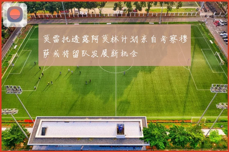 莫雷托透露阿莫林计划亲自考察穆萨或将留队发展新机会