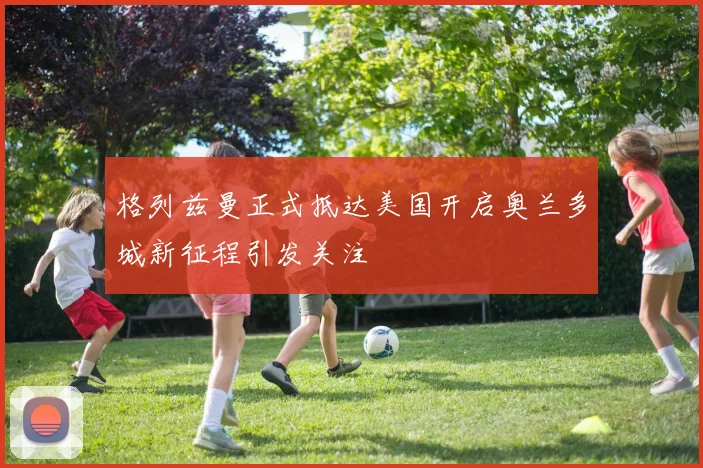 格列兹曼正式抵达美国开启奥兰多城新征程引发关注