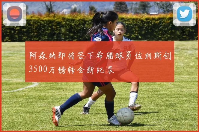 阿森纳即将签下希腊球员佐利斯创3500万镑转会新纪录