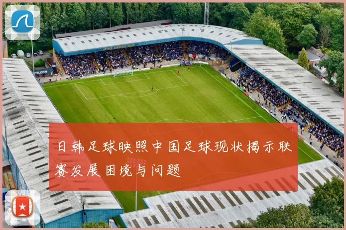 日韩足球映照中国足球现状揭示联赛发展困境与问题