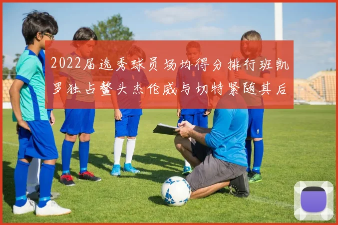 2022届选秀球员场均得分排行班凯罗独占鳌头杰伦威与切特紧随其后
