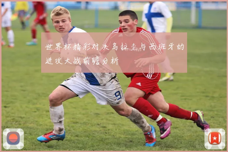 世界杯精彩对决乌拉圭与西班牙的进攻大战前瞻分析