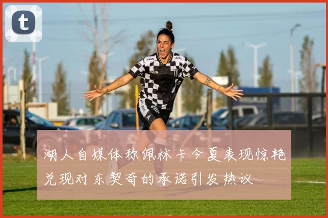 湖人自媒体称佩林卡今夏表现惊艳兑现对东契奇的承诺引发热议