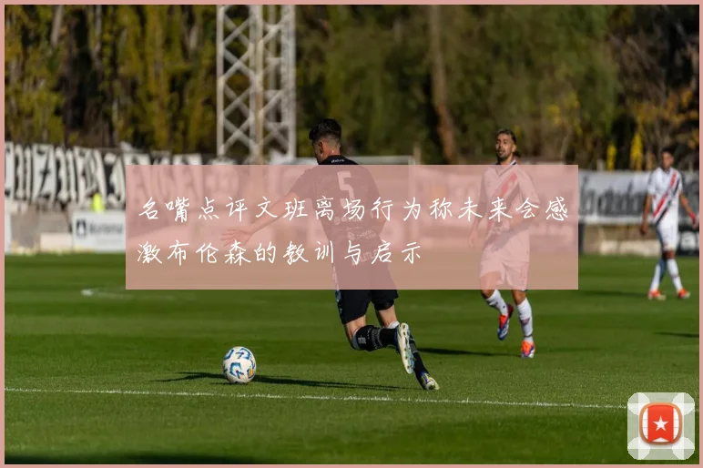 名嘴点评文班离场行为称未来会感激布伦森的教训与启示