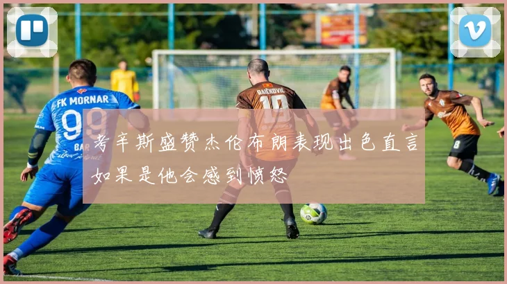 考辛斯盛赞杰伦布朗表现出色直言如果是他会感到愤怒